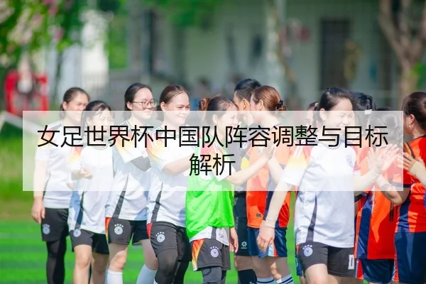 女足世界杯中国队阵容调整与目标解析