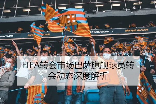 FIFA转会市场巴萨旗舰球员转会动态深度解析